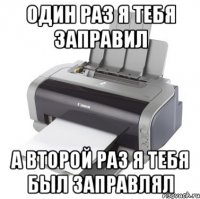 Один раз я тебя заправил А второй раз я тебя был заправлял