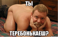 ты ТЕРЕБОНЬКАЕШ?