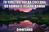 то чувство, когда соседка по комнате уехала домой офигенно