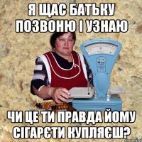 я щас батьку позвоню і узнаю чи це ти правда йому сігарєти купляєш?