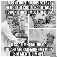 В рейтинге по качеству человеческого капитала Россия на 51 месте из 103 В СССР мы были по талантам как минимум на 2-м месте в мире.