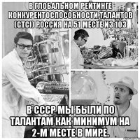 В глобальном рейтинге конкурентоспособности талантов (GTCI) Россия на 51 месте из 103 В СССР мы были по талантам как минимум на 2-м месте в мире.