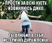 Прости за всю хуету. Извиняюсь дико. Ты влюбил в себя истеричку дуру и психа.