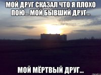 Мой друг сказал что я плохо пою... мой бывший друг... мой мёртвый друг...