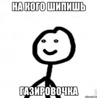 на кого шипишь газировочка