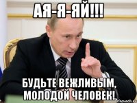 АЯ-Я-ЯЙ!!! БУДЬТЕ ВЕЖЛИВЫМ, МОЛОДОЙ ЧЕЛОВЕК!