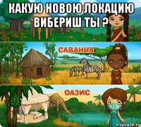 какую новою локацию вибериш ты ? 