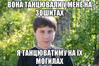 Вона танцювали у мене на зошитах я танцюватиму на їх могилах