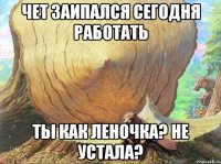 Чет заипался сегодня работать Ты как Леночка? Не устала?
