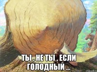  ты , не ты , если голодный ...