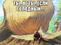 ты , не ты , если голодный ... 