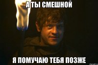А ты смешной Я помучаю тебя позже