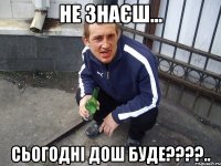 не знаєш... сьогодні дош буде????..