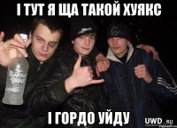 і тут я ща такой хуякс і гордо уйду