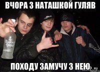 вчора з Наташкой гуляв походу замучу з нею