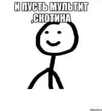 И пусть мультит ,скотина 