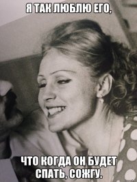 Я так люблю его, что когда он будет спать, сожгу.