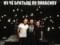 ну чё братыщ по пивасику 