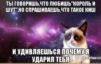 Ты говоришь,что любишь"Король и Шут",но спрашиваешь,что такое КиШ и удивляешься почему я ударил тебя