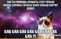 Как ты можешь слушать это? Только крики, скрипы гитары! Rock только портит душу! Бла бла бла бла бла бла бла бла !!!
