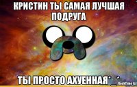 Кристин ты самая лучшая подруга Ты просто ахуенная*_*