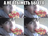 а не отыметь бы его 