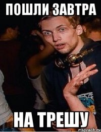 Пошли завтра на трешу