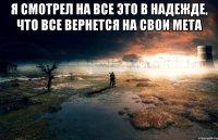 Я смотрел на все это в надежде, что все вернется на свои мета 