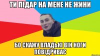 ти підар на мене не жини бо скажу владькі він ноги повідриває