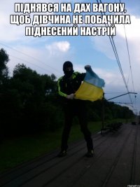 пiднявся на дах вагону, щоб дiвчина не побачила пiднесений настрiй 