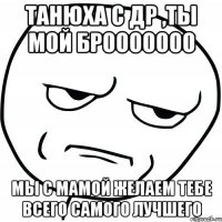 танюха с др ,ты мой брооооооо мы с мамой желаем тебе всего самого лучшего