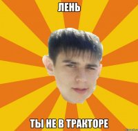 лень ты не в тракторе