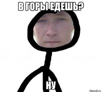 В горы едешь? Ну