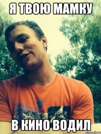 Я твою мамку в кино водил