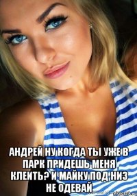  андрей ну когда ты уже в парк придешь меня клеить? и майку под низ не одевай
