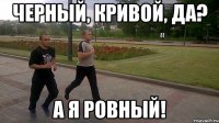 черный, кривой, да? а я ровный!