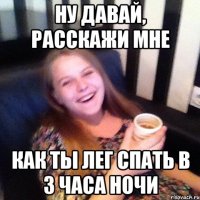 НУ ДАВАЙ, РАССКАЖИ МНЕ КАК ТЫ ЛЕГ СПАТЬ В 3 ЧАСА НОЧИ