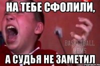 на тебе сфолили, а судья не заметил