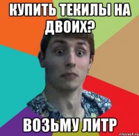 КУПИТЬ ТЕКИЛЫ НА ДВОИХ? ВОЗЬМУ ЛИТР