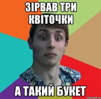ЗІРВАВ ТРИ КВІТОЧКИ А ТАКИЙ БУКЕТ
