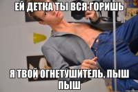 Ей детка ты вся горишь Я твой огнетушитель, пыш пыш