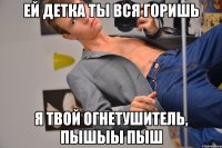 Ей детка ты вся горишь Я твой огнетушитель, пышыы пыш