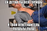 Ей детка ты вся горишь Я твой огнетушитель пышыы пыш