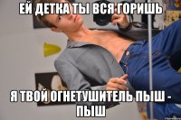 Ей детка ты вся горишь Я твой огнетушитель пыш - пыш