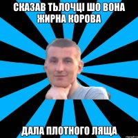 сказав тьлочці шо вона жирна корова дала плотного ляща