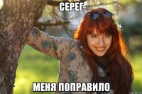 серег меня поправило