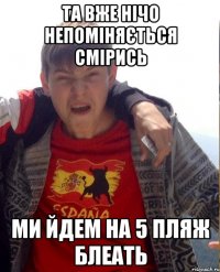 та вже нічо непоміняється смірись ми йдем на 5 пляж Блеать