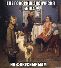 где говориш экскурсия была ? на фокусиме мам ....