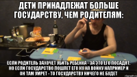 ДЕТИ ПРИНАДЛЕЖАТ БОЛЬШЕ ГОСУДАРСТВУ, ЧЕМ РОДИТЕЛЯМ: ЕСЛИ РОДИТЕЛЬ ЗАХОЧЕТ УБИТЬ РЕБЕНКА - ЗА ЭТО ЕГО ПОСАДЯТ. НО ЕСЛИ ГОСУДАРСТВО ПОШЛЕТ ЕГО НУ НА ВОЙНУ НАПРИМЕР И ОН ТАМ УМРЕТ - ТО ГОСУДАРСТВУ НИЧЕГО НЕ БУДЕТ