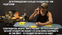 ДЕТИ ПРИНАДЛЕЖАТ БОЛЬШЕ ГОСУДАРСТВУ, ЧЕМ РОДИТЕЛЯМ:                           ЕСЛИ РОДИТЕЛЬ ЗАХОЧЕТ УБИТЬ РЕБЕНКА - ЗА ЭТО ЕГО ПОСАДЯТ. НО ЕСЛИ ГОСУДАРСТВО ПОШЛЕТ ЕГО НУ НА ВОЙНУ НАПРИМЕР И ОН ТАМ УМРЕТ - ТО ГОСУДАРСТВУ НИЧЕГО НЕ БУДЕТ